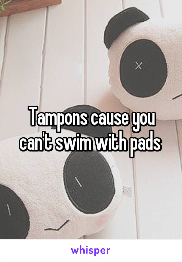 Tampons cause you can't swim with pads 