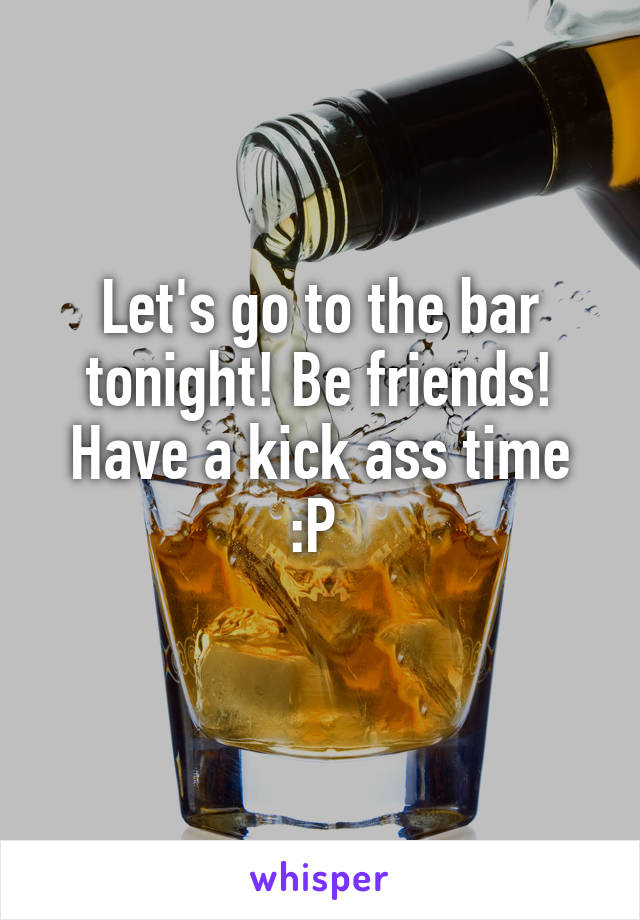 Let's go to the bar tonight! Be friends! Have a kick ass time :P 

