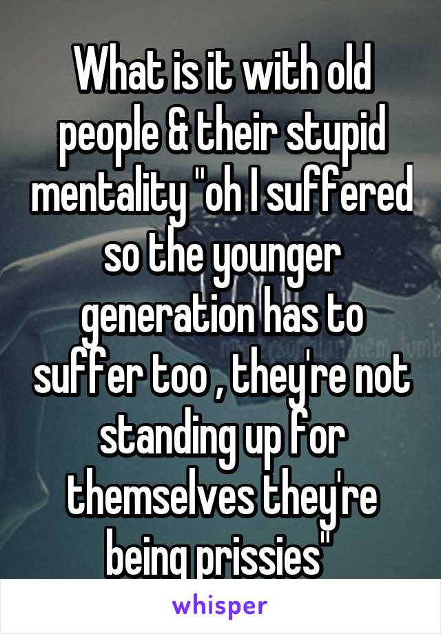 What is it with old people & their stupid mentality "oh I suffered so the younger generation has to suffer too , they're not standing up for themselves they're being prissies" 