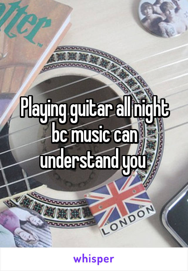 Playing guitar all night bc music can understand you 