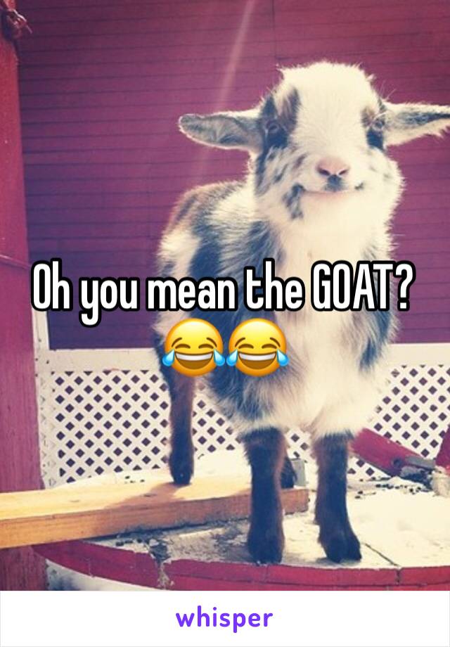Oh you mean the GOAT? 😂😂