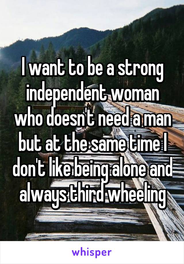 I want to be a strong independent woman who doesn't need a man but at the same time I don't like being alone and always third wheeling