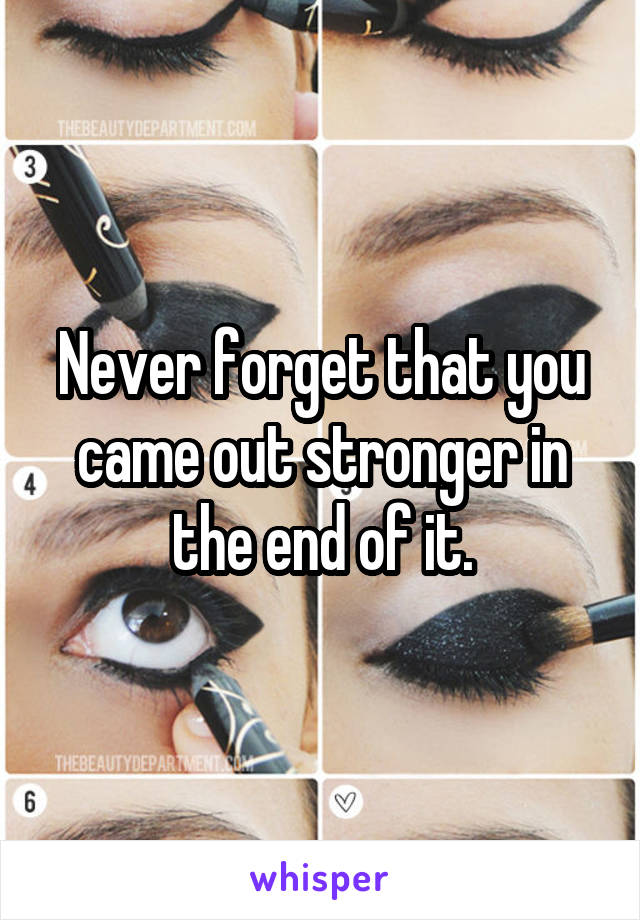 Never forget that you came out stronger in the end of it.