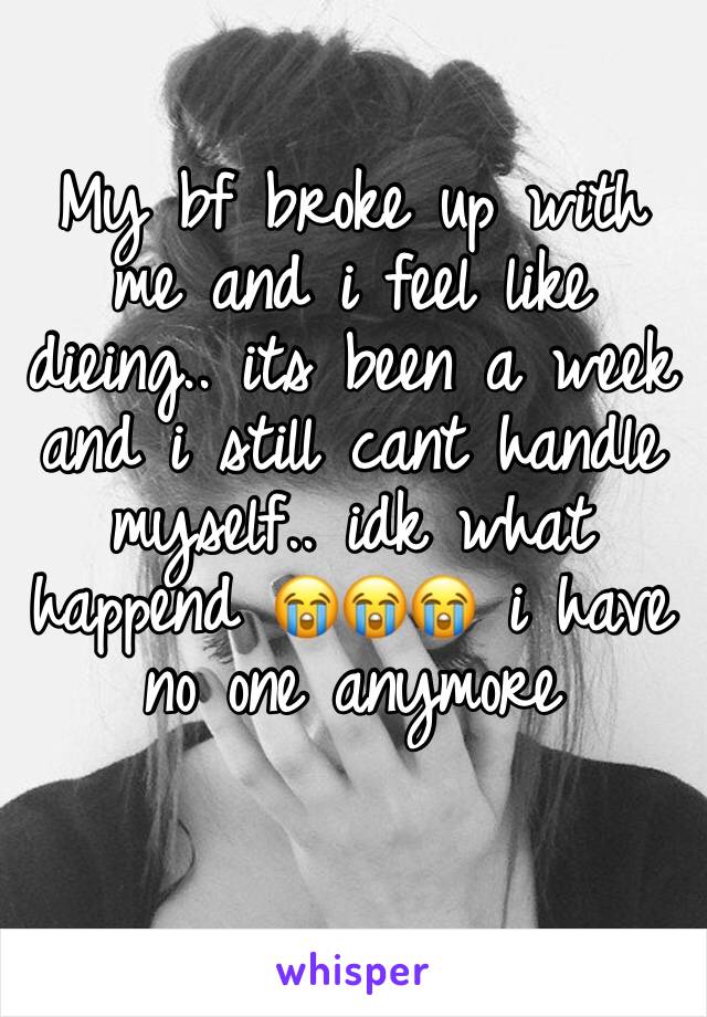 My bf broke up with me and i feel like dieing.. its been a week and i still cant handle myself.. idk what happend 😭😭😭 i have no one anymore