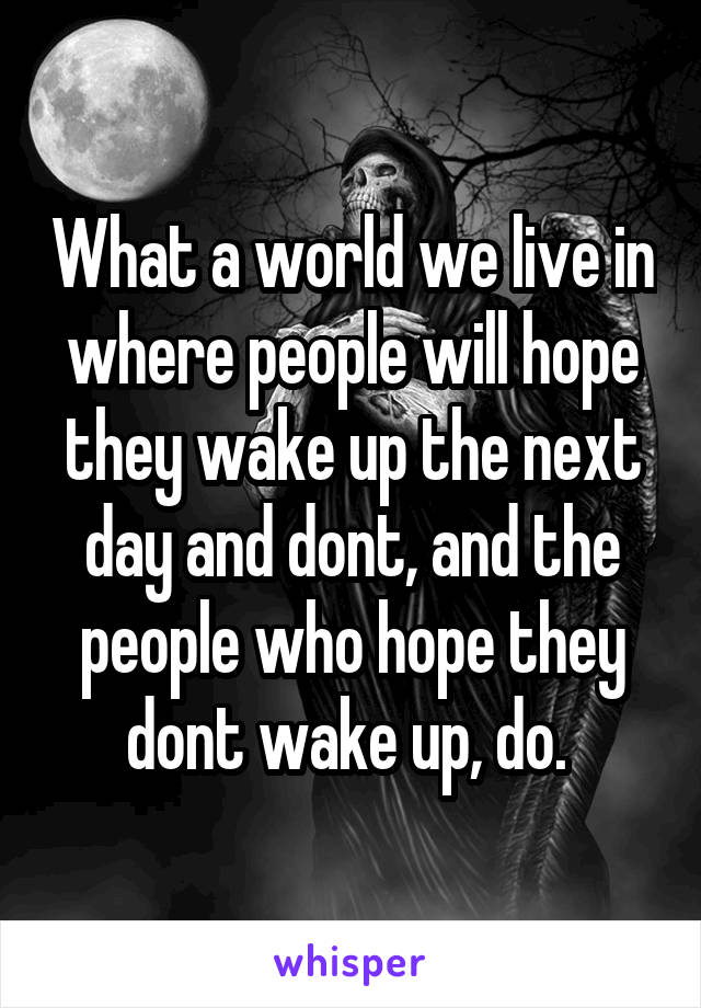 What a world we live in where people will hope they wake up the next day and dont, and the people who hope they dont wake up, do. 