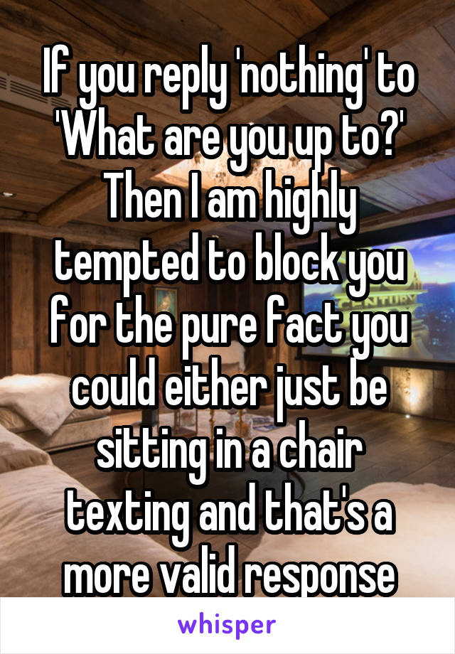 If you reply 'nothing' to 'What are you up to?' Then I am highly tempted to block you for the pure fact you could either just be sitting in a chair texting and that's a more valid response