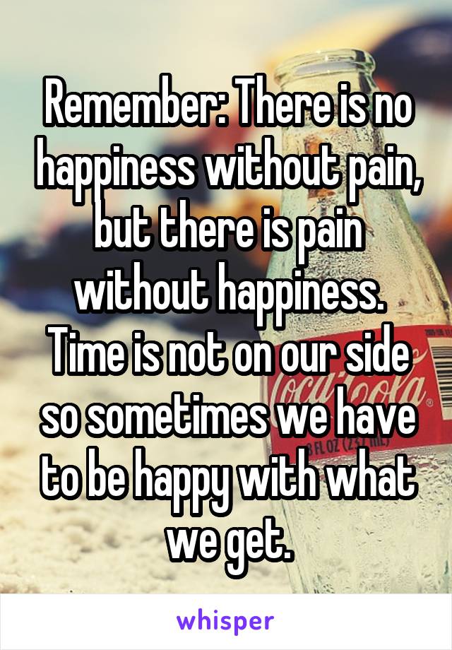 Remember: There is no happiness without pain, but there is pain without happiness. Time is not on our side so sometimes we have to be happy with what we get.