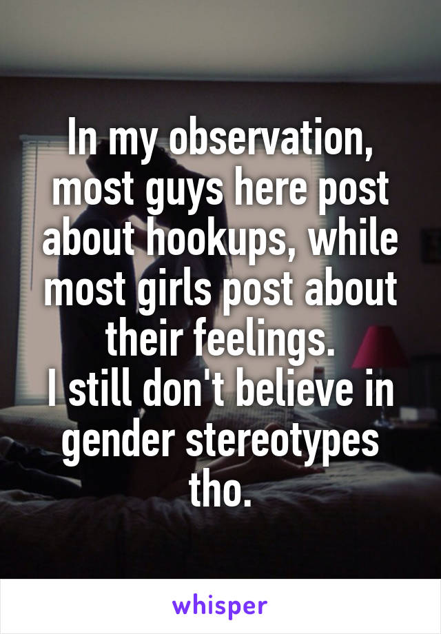 In my observation, most guys here post about hookups, while most girls post about their feelings.
I still don't believe in gender stereotypes tho.