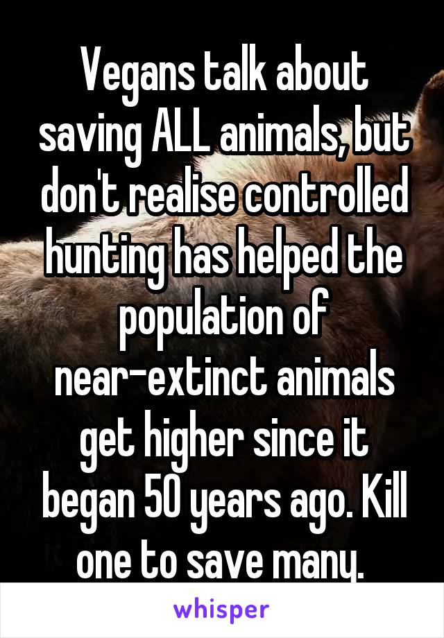 Vegans talk about saving ALL animals, but don't realise controlled hunting has helped the population of near-extinct animals get higher since it began 50 years ago. Kill one to save many. 