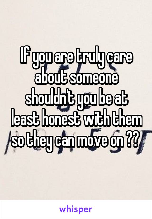 If you are truly care about someone shouldn't you be at least honest with them so they can move on ??  
