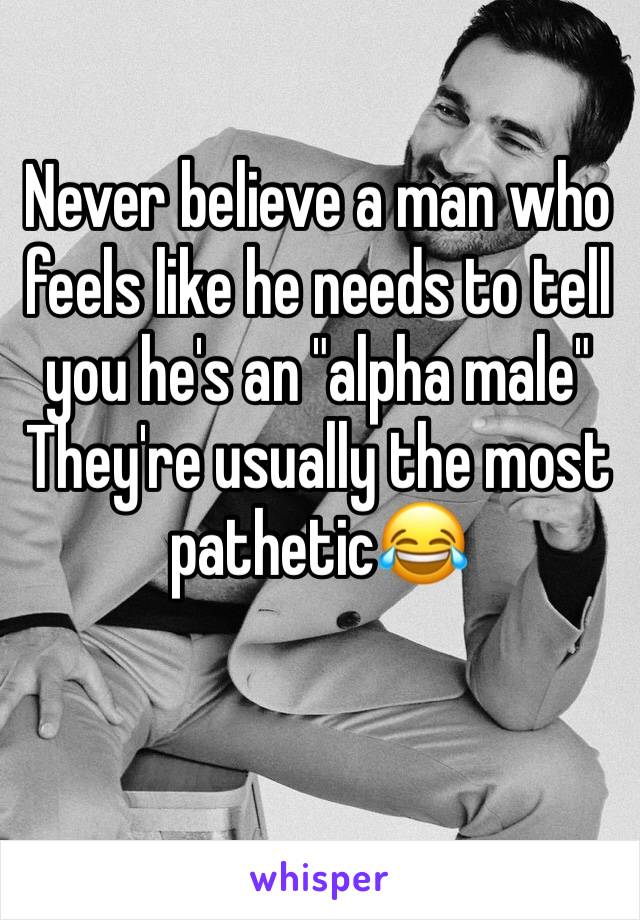 Never believe a man who feels like he needs to tell you he's an "alpha male"
They're usually the most pathetic😂