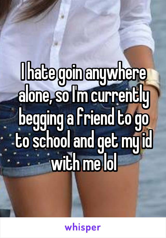 I hate goin anywhere alone, so I'm currently begging a friend to go to school and get my id with me lol