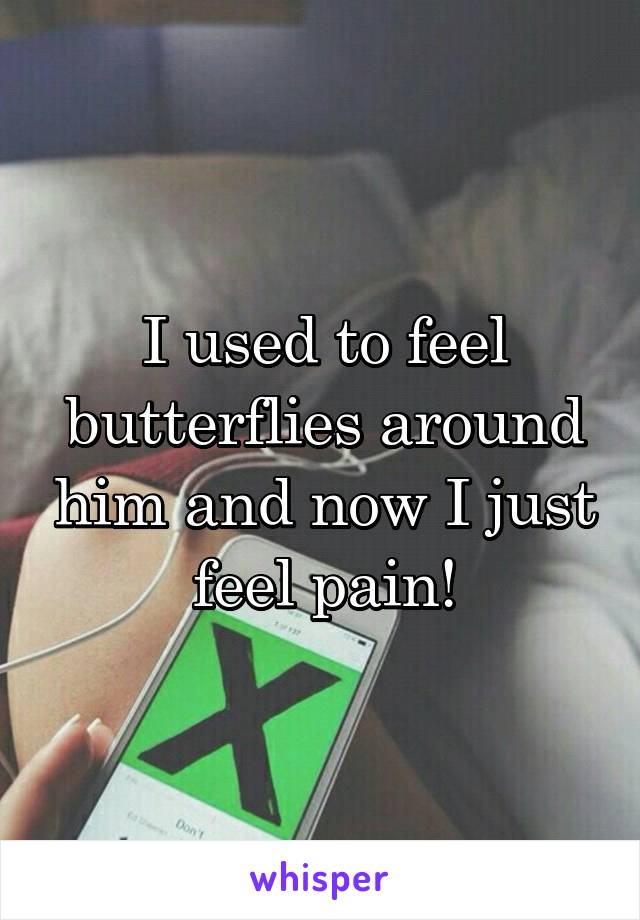 I used to feel butterflies around him and now I just feel pain!