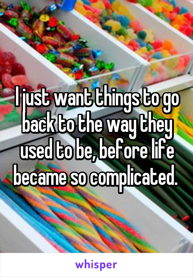 I just want things to go back to the way they used to be, before life became so complicated. 