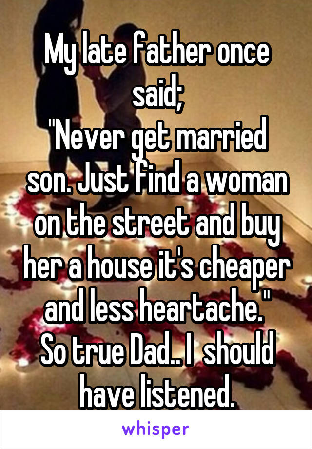 My late father once said;
"Never get married son. Just find a woman on the street and buy her a house it's cheaper and less heartache."
So true Dad.. I  should have listened.
