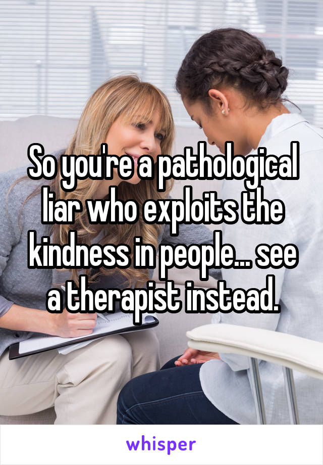 So you're a pathological liar who exploits the kindness in people... see a therapist instead.
