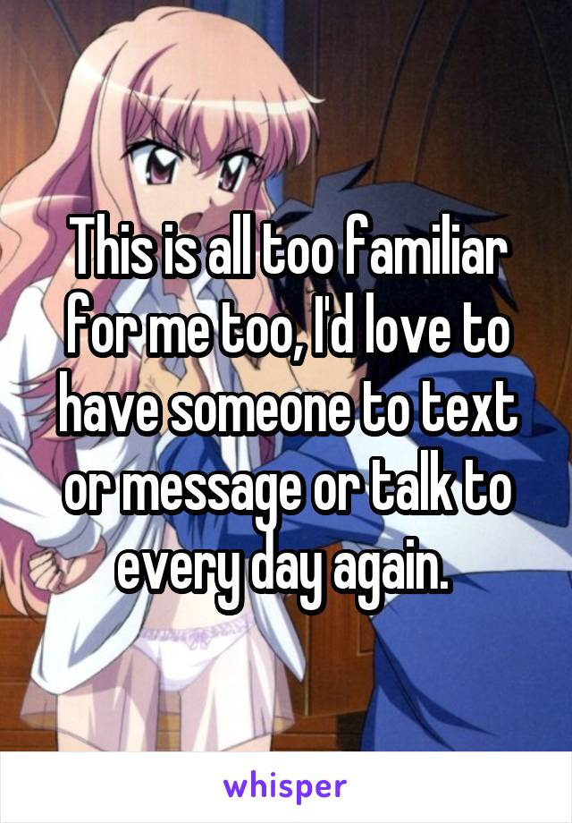 This is all too familiar for me too, I'd love to have someone to text or message or talk to every day again. 