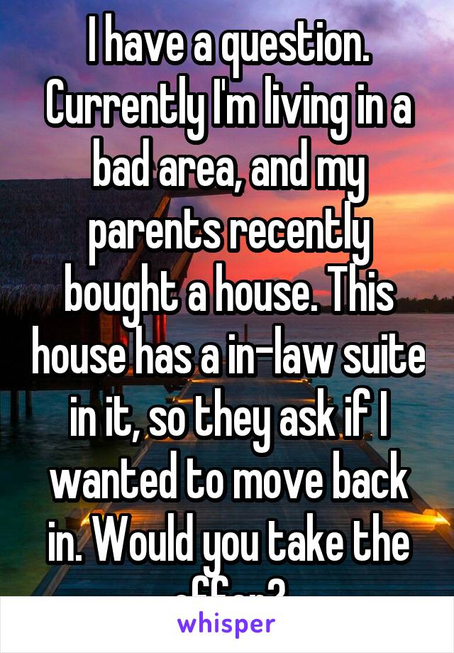 I have a question. Currently I'm living in a bad area, and my parents recently bought a house. This house has a in-law suite in it, so they ask if I wanted to move back in. Would you take the offer?