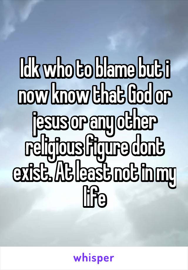Idk who to blame but i now know that God or jesus or any other religious figure dont exist. At least not in my life