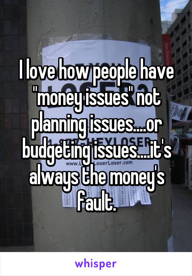 I love how people have "money issues" not planning issues....or budgeting issues....it's always the money's fault.