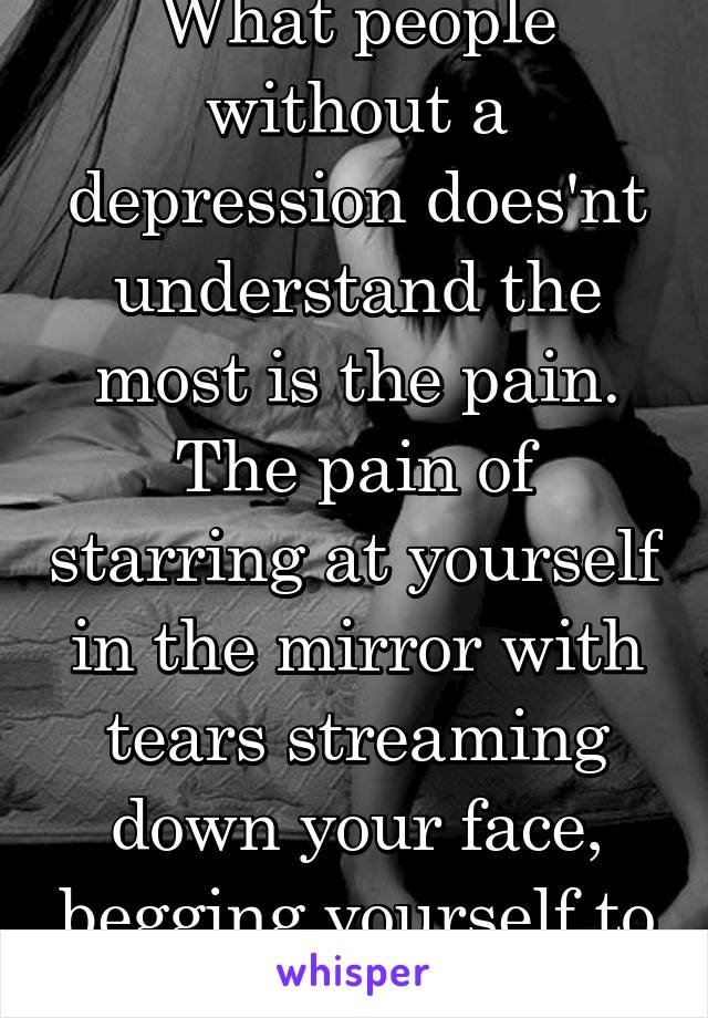 What people without a depression does'nt understand the most is the pain. The pain of starring at yourself in the mirror with tears streaming down your face, begging yourself to hold on.