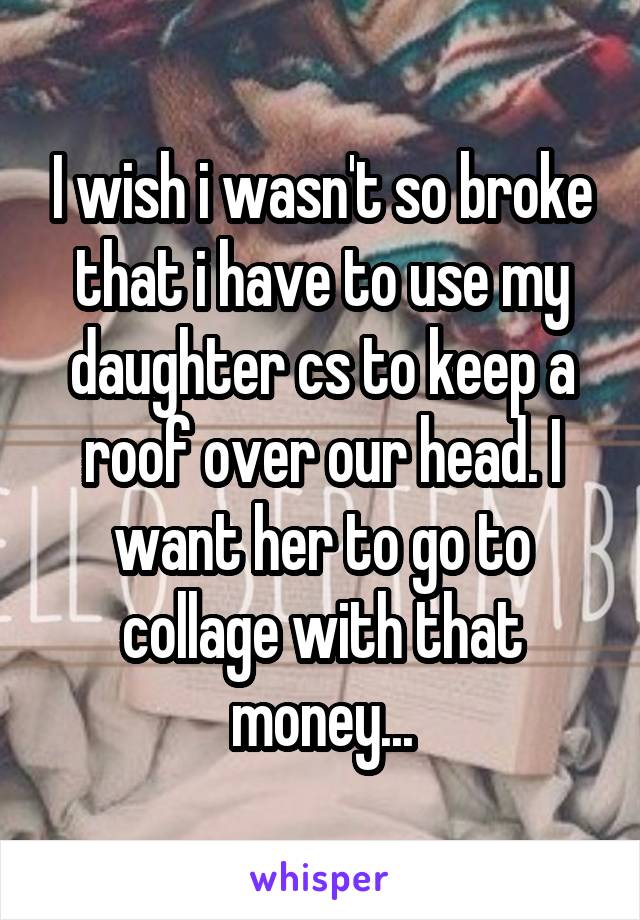 I wish i wasn't so broke that i have to use my daughter cs to keep a roof over our head. I want her to go to collage with that money...