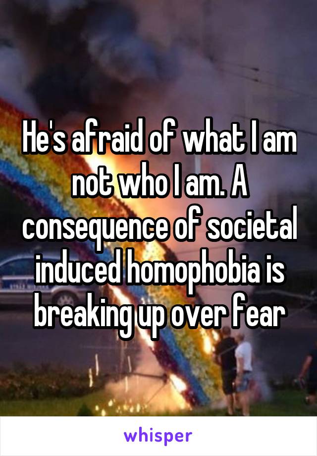 He's afraid of what I am not who I am. A consequence of societal induced homophobia is breaking up over fear