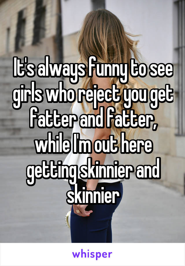 It's always funny to see girls who reject you get fatter and fatter, while I'm out here getting skinnier and skinnier