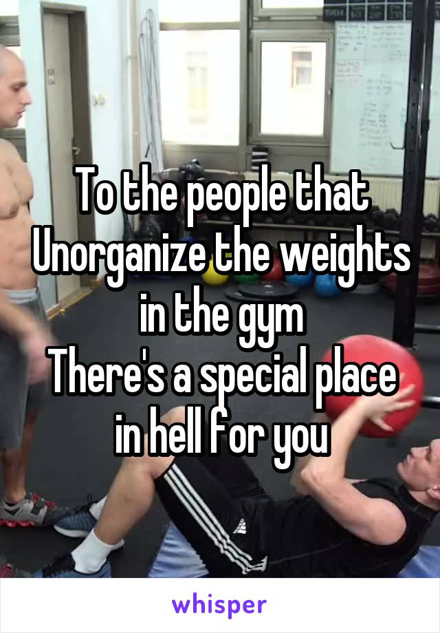 To the people that Unorganize the weights in the gym
There's a special place in hell for you