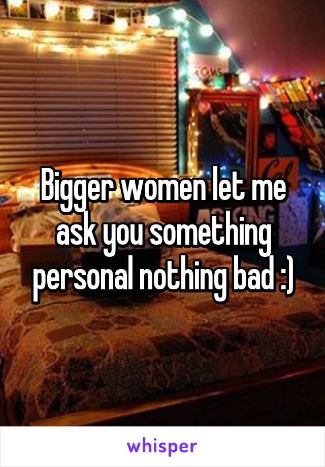 Bigger women let me ask you something personal nothing bad :)