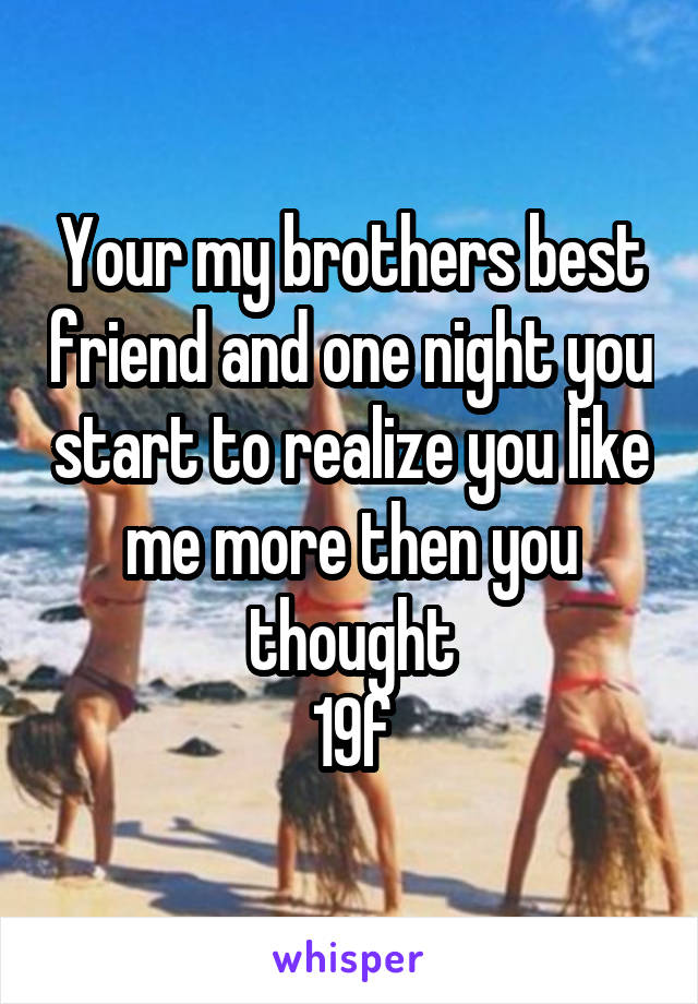 Your my brothers best friend and one night you start to realize you like me more then you thought
19f