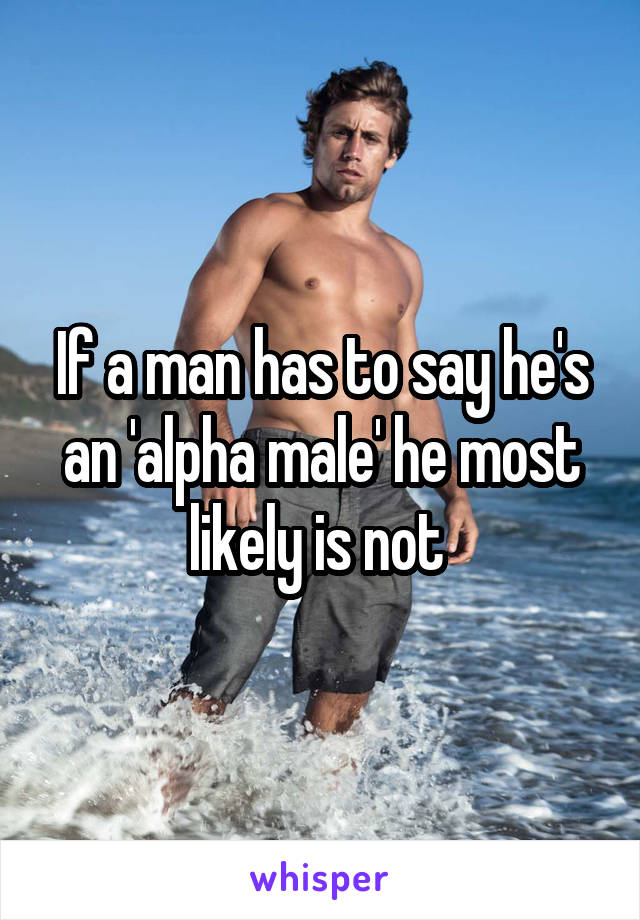 If a man has to say he's an 'alpha male' he most likely is not 