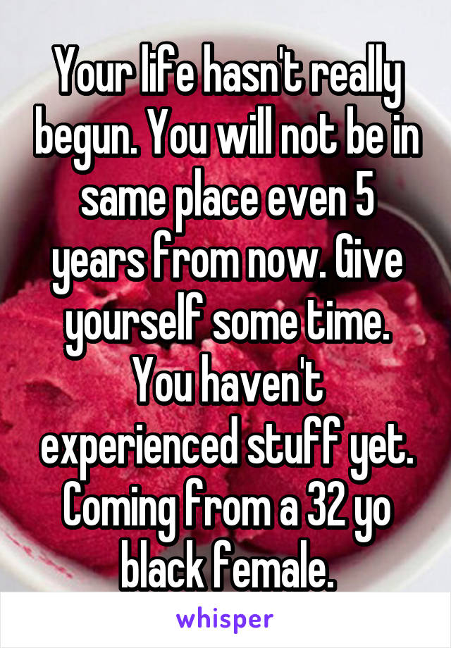 Your life hasn't really begun. You will not be in same place even 5 years from now. Give yourself some time. You haven't experienced stuff yet. Coming from a 32 yo black female.