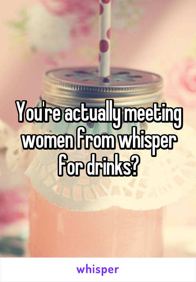 You're actually meeting women from whisper for drinks?