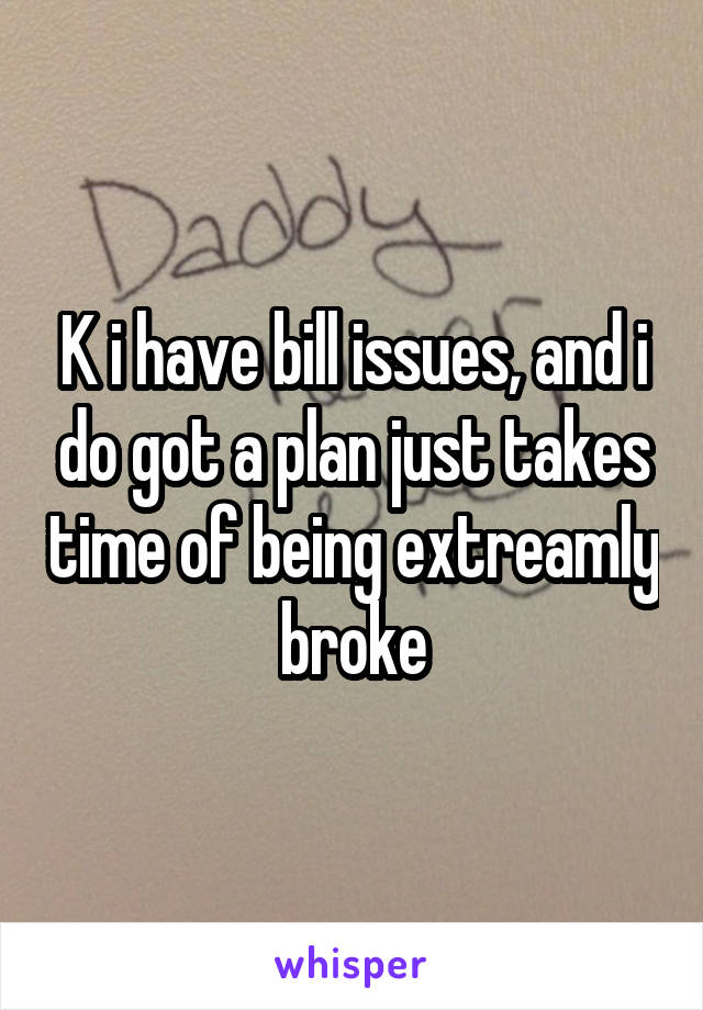 K i have bill issues, and i do got a plan just takes time of being extreamly broke