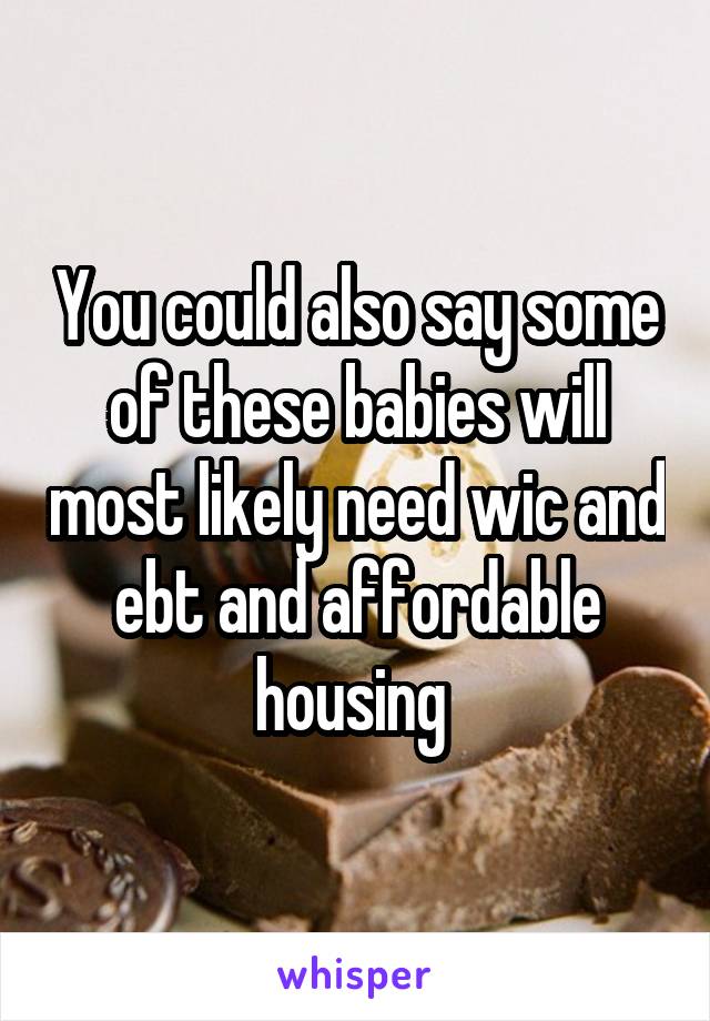 You could also say some of these babies will most likely need wic and ebt and affordable housing 
