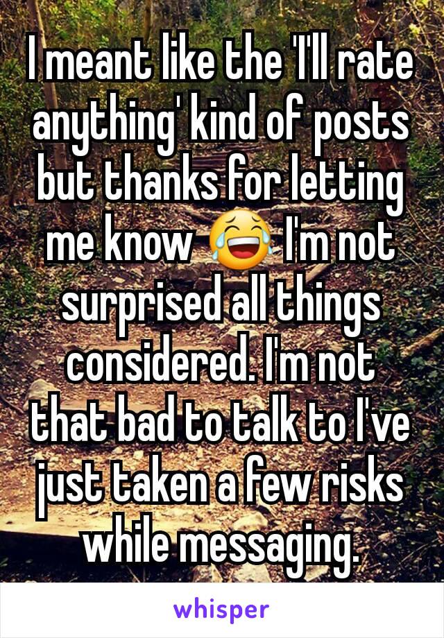 I meant like the 'I'll rate anything' kind of posts but thanks for letting me know 😂 I'm not surprised all things considered. I'm not that bad to talk to I've just taken a few risks while messaging.