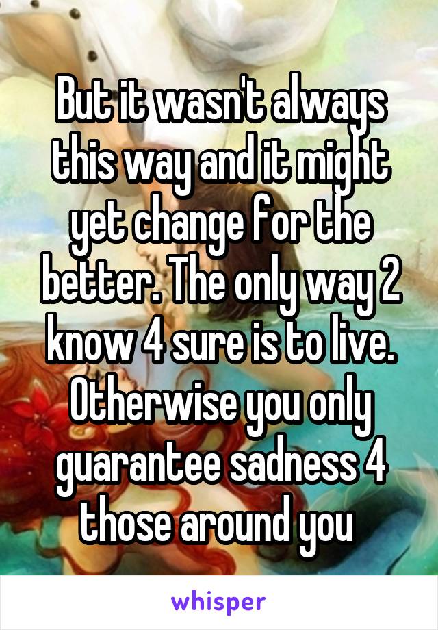 But it wasn't always this way and it might yet change for the better. The only way 2 know 4 sure is to live. Otherwise you only guarantee sadness 4 those around you 