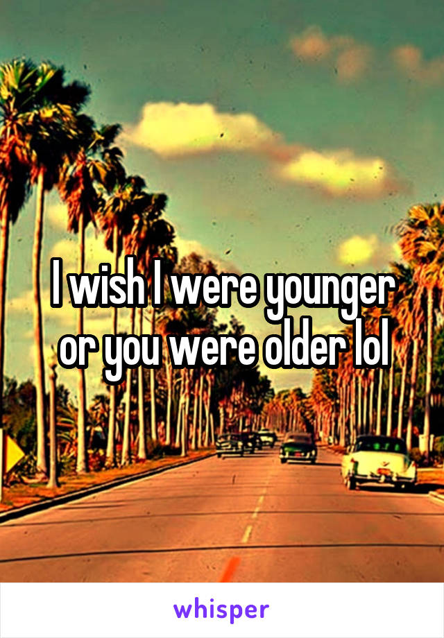 I wish I were younger or you were older lol