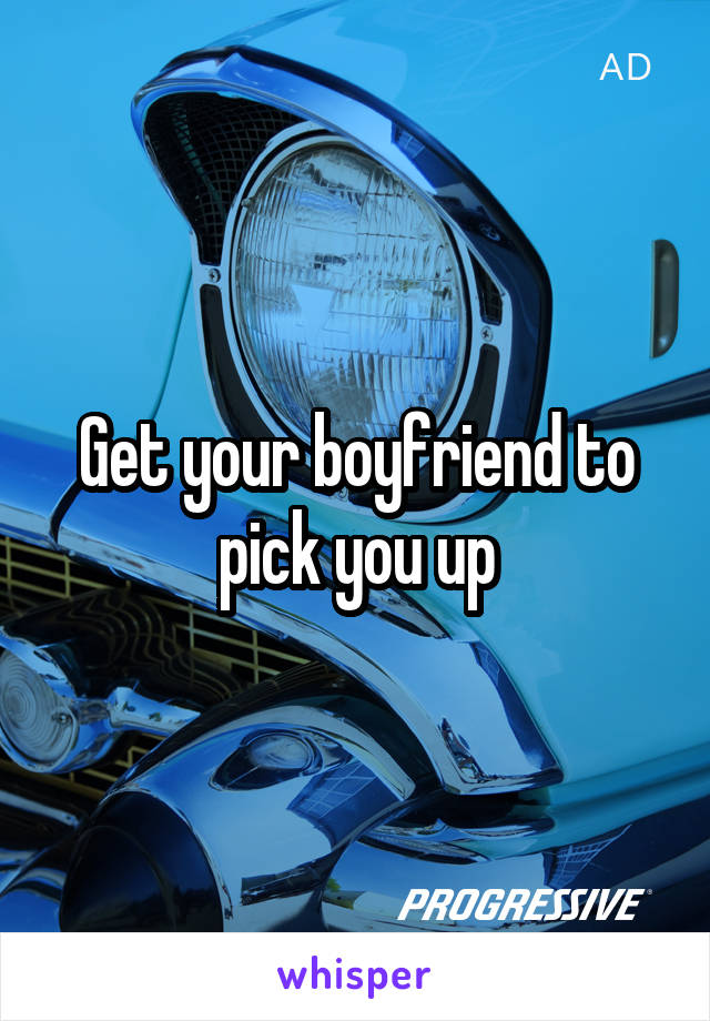Get your boyfriend to pick you up
