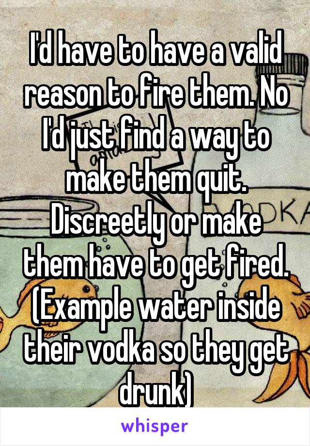 I'd have to have a valid reason to fire them. No I'd just find a way to make them quit. Discreetly or make them have to get fired. (Example water inside their vodka so they get drunk)
