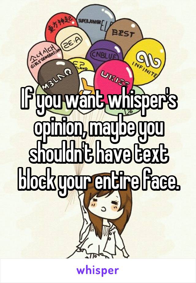 If you want whisper's opinion, maybe you shouldn't have text block your entire face.