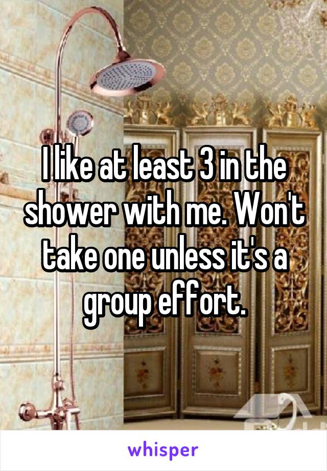 I like at least 3 in the shower with me. Won't take one unless it's a group effort.