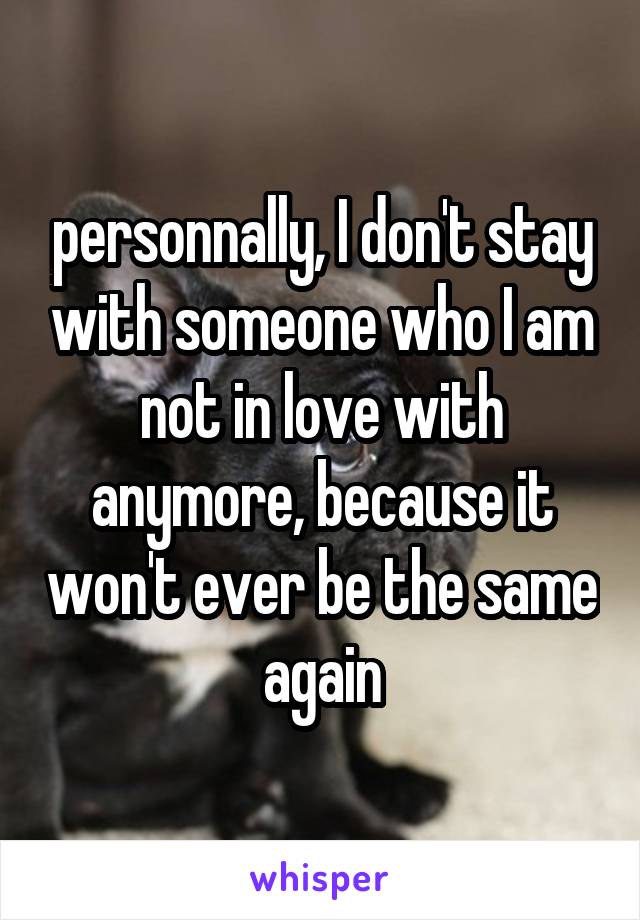 personnally, I don't stay with someone who I am not in love with anymore, because it won't ever be the same again