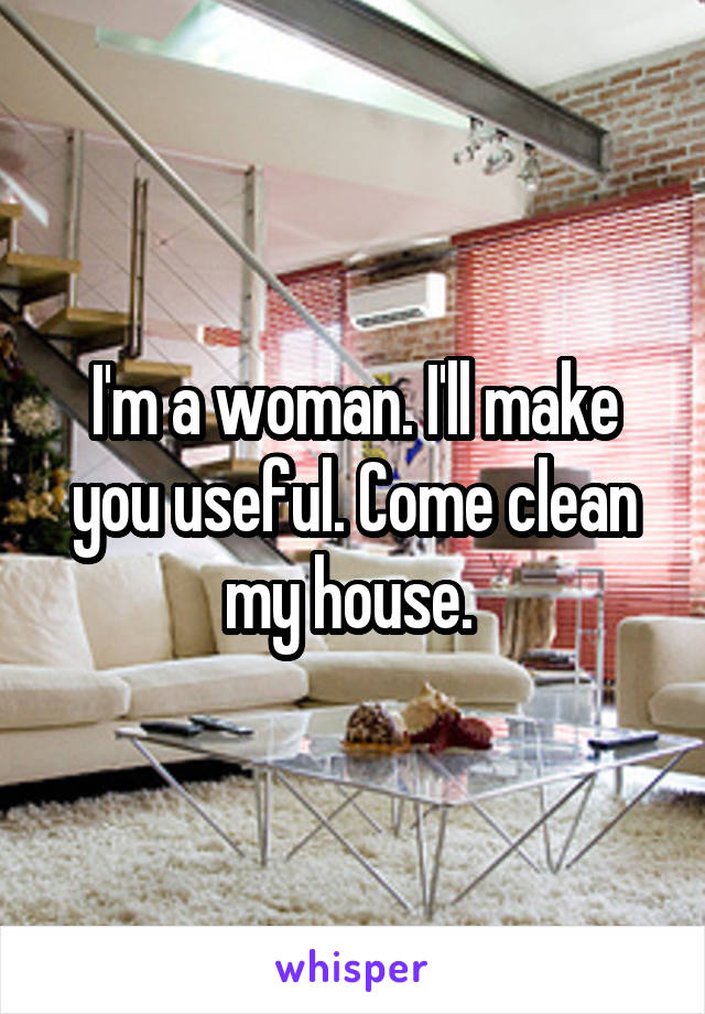 I'm a woman. I'll make you useful. Come clean my house. 