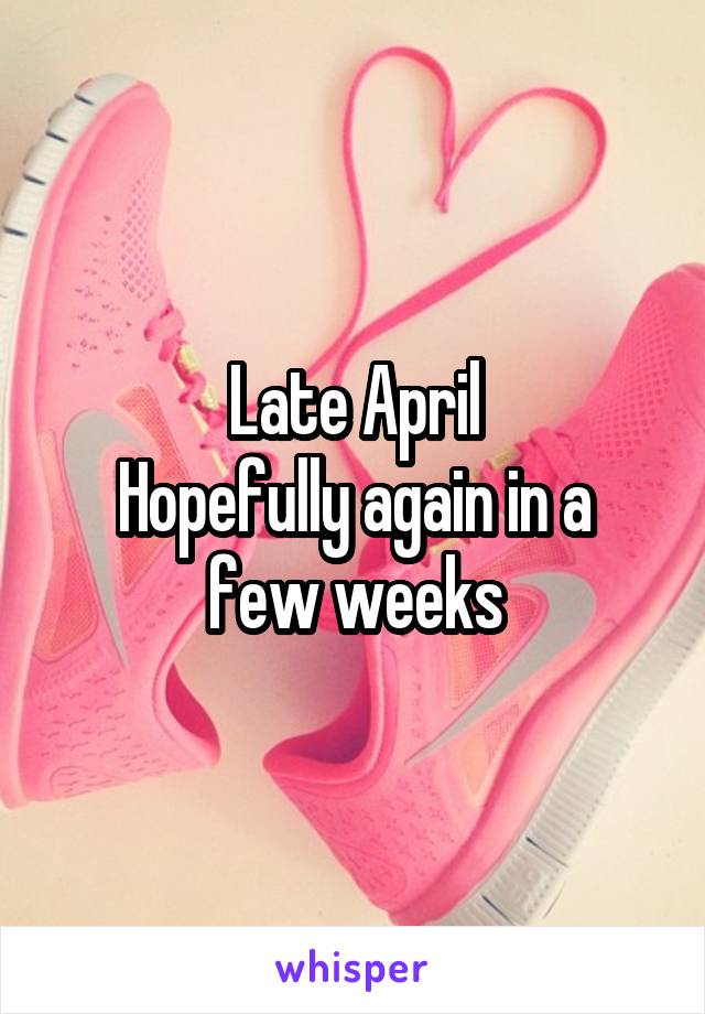 Late April
Hopefully again in a few weeks
