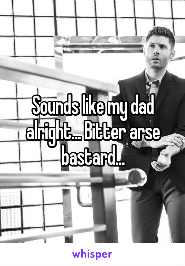 Sounds like my dad alright... Bitter arse bastard...