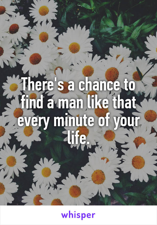 There's a chance to find a man like that every minute of your life.