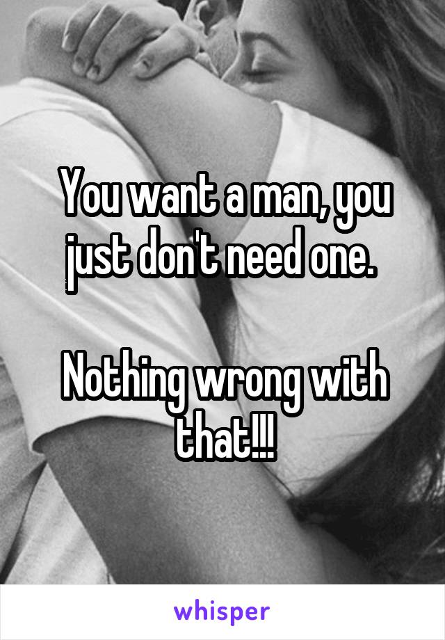 You want a man, you just don't need one. 

Nothing wrong with that!!!
