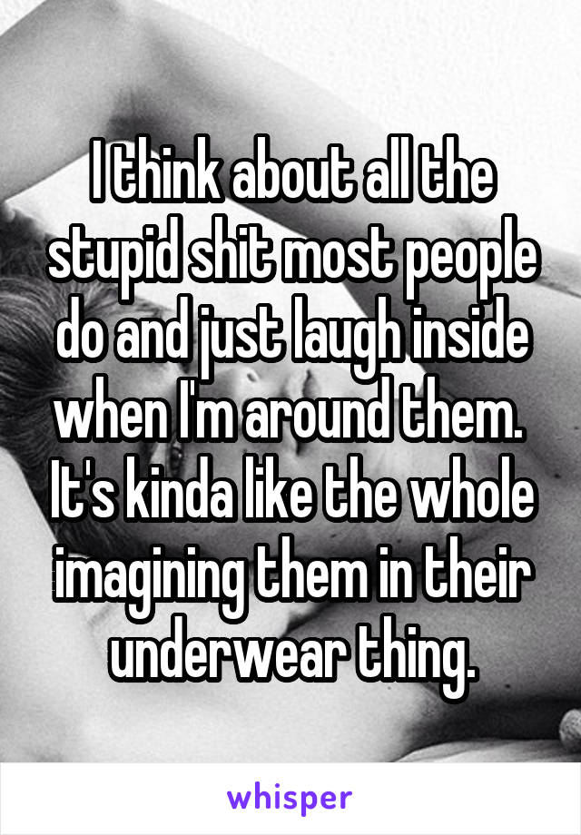 I think about all the stupid shit most people do and just laugh inside when I'm around them.  It's kinda like the whole imagining them in their underwear thing.